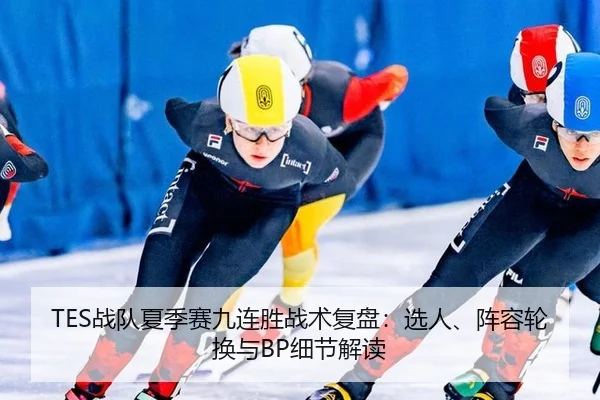 TES战队夏季赛九连胜战术复盘：选人、阵容轮换与BP细节解读