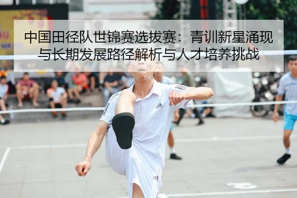 中国田径队世锦赛选拔赛：青训新星涌现与长期发展路径解析与人才培养挑战